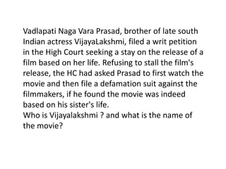 Vadlapati Naga Vara Prasad, brother of late south
Indian actress VijayaLakshmi, filed a writ petition
in the High Court seeking a stay on the release of a
film based on her life. Refusing to stall the film's
release, the HC had asked Prasad to first watch the
movie and then file a defamation suit against the
filmmakers, if he found the movie was indeed
based on his sister's life.
Who is Vijayalakshmi ? and what is the name of
the movie?
 