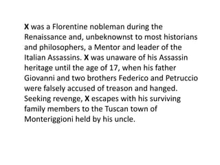 X was a Florentine nobleman during the
Renaissance and, unbeknownst to most historians
and philosophers, a Mentor and leader of the
Italian Assassins. X was unaware of his Assassin
heritage until the age of 17, when his father
Giovanni and two brothers Federico and Petruccio
were falsely accused of treason and hanged.
Seeking revenge, X escapes with his surviving
family members to the Tuscan town of
Monteriggioni held by his uncle.
 