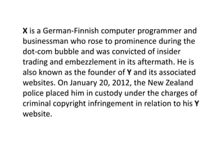 X is a German-Finnish computer programmer and
businessman who rose to prominence during the
dot-com bubble and was convicted of insider
trading and embezzlement in its aftermath. He is
also known as the founder of Y and its associated
websites. On January 20, 2012, the New Zealand
police placed him in custody under the charges of
criminal copyright infringement in relation to his Y
website.
 