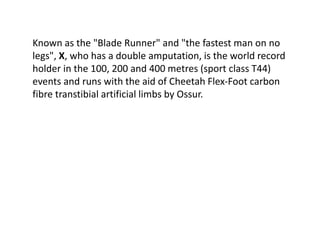 Known as the "Blade Runner" and "the fastest man on no
legs", X, who has a double amputation, is the world record
holder in the 100, 200 and 400 metres (sport class T44)
events and runs with the aid of Cheetah Flex-Foot carbon
fibre transtibial artificial limbs by Ossur.
 