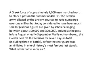 A Greek force of approximately 7,000 men marched north
to block a pass in the summer of 480 BC. The Persian
army, alleged by the ancient sources to have numbered
over one million but today considered to have been much
smaller (various figures are given by scholars ranging
between about 100,000 and 300,000), arrived at the pass
in late August or early September. Vastly outnumbered, the
Greeks held off the Persians for seven days in total
(including three of battle), before the rear-guard was
annihilated in one of history's most famous last stands.
What is this battle know as ?
 