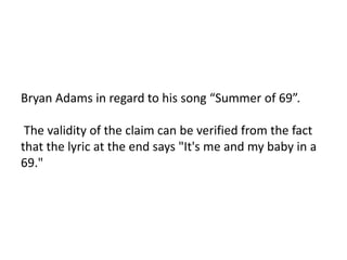 Bryan Adams in regard to his song “Summer of 69”.

 The validity of the claim can be verified from the fact
that the lyric at the end says "It's me and my baby in a
69."
 