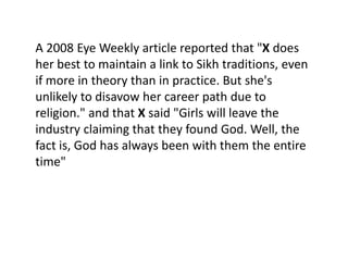 A 2008 Eye Weekly article reported that "X does
her best to maintain a link to Sikh traditions, even
if more in theory than in practice. But she's
unlikely to disavow her career path due to
religion." and that X said "Girls will leave the
industry claiming that they found God. Well, the
fact is, God has always been with them the entire
time"
 