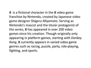 X is a fictional character in the X video game
franchise by Nintendo, created by Japanese video
game designer Shigeru Miyamoto. Serving as
Nintendo's mascot and the titular protagonist of
the series, X has appeared in over 200 video
games since his creation. Though originally only
appearing in platform games, starting with Donkey
Kong, X currently appears in varied video game
genres such as racing, puzzle, party, role-playing,
fighting, and sports.
 