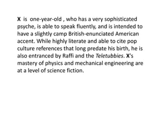 X is one-year-old , who has a very sophisticated
psyche, is able to speak fluently, and is intended to
have a slightly camp British-enunciated American
accent. While highly literate and able to cite pop
culture references that long predate his birth, he is
also entranced by Raffi and the Teletubbies. X's
mastery of physics and mechanical engineering are
at a level of science fiction.
 