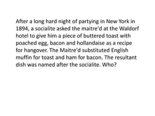 After a long hard night of partying in New York in
1894, a socialite asked the maitre'd at the Waldorf
hotel to give him a piece of buttered toast with
poached egg, bacon and hollandaise as a recipe
for hangover. The Maitre'd substituted English
muffin for toast and ham for bacon. The resultant
dish was named after the socialite. Who?
 