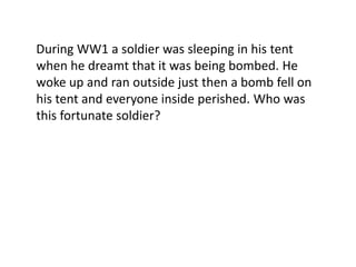 During WW1 a soldier was sleeping in his tent
when he dreamt that it was being bombed. He
woke up and ran outside just then a bomb fell on
his tent and everyone inside perished. Who was
this fortunate soldier?
 