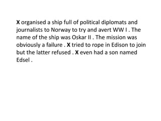 X organised a ship full of political diplomats and
journalists to Norway to try and avert WW I . The
name of the ship was Oskar II . The mission was
obviously a failure . X tried to rope in Edison to join
but the latter refused . X even had a son named
Edsel .
 