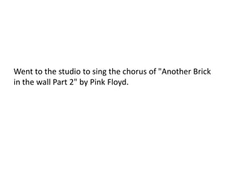 Went to the studio to sing the chorus of "Another Brick
in the wall Part 2" by Pink Floyd.
 