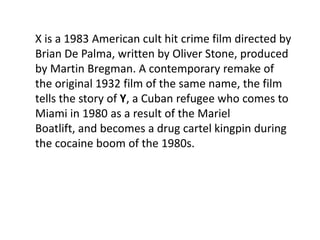 X is a 1983 American cult hit crime film directed by
Brian De Palma, written by Oliver Stone, produced
by Martin Bregman. A contemporary remake of
the original 1932 film of the same name, the film
tells the story of Y, a Cuban refugee who comes to
Miami in 1980 as a result of the Mariel
Boatlift, and becomes a drug cartel kingpin during
the cocaine boom of the 1980s.
 