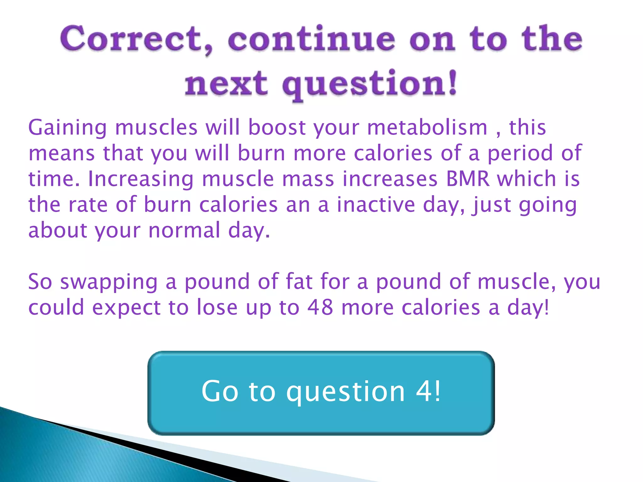 Gaining muscles will boost your metabolism , this
means that you will burn more calories of a period of
time. Increasing muscle mass increases BMR which is
the rate of burn calories an a inactive day, just going
about your normal day.

So swapping a pound of fat for a pound of muscle, you
could expect to lose up to 48 more calories a day!



                 Go to question 4!
 