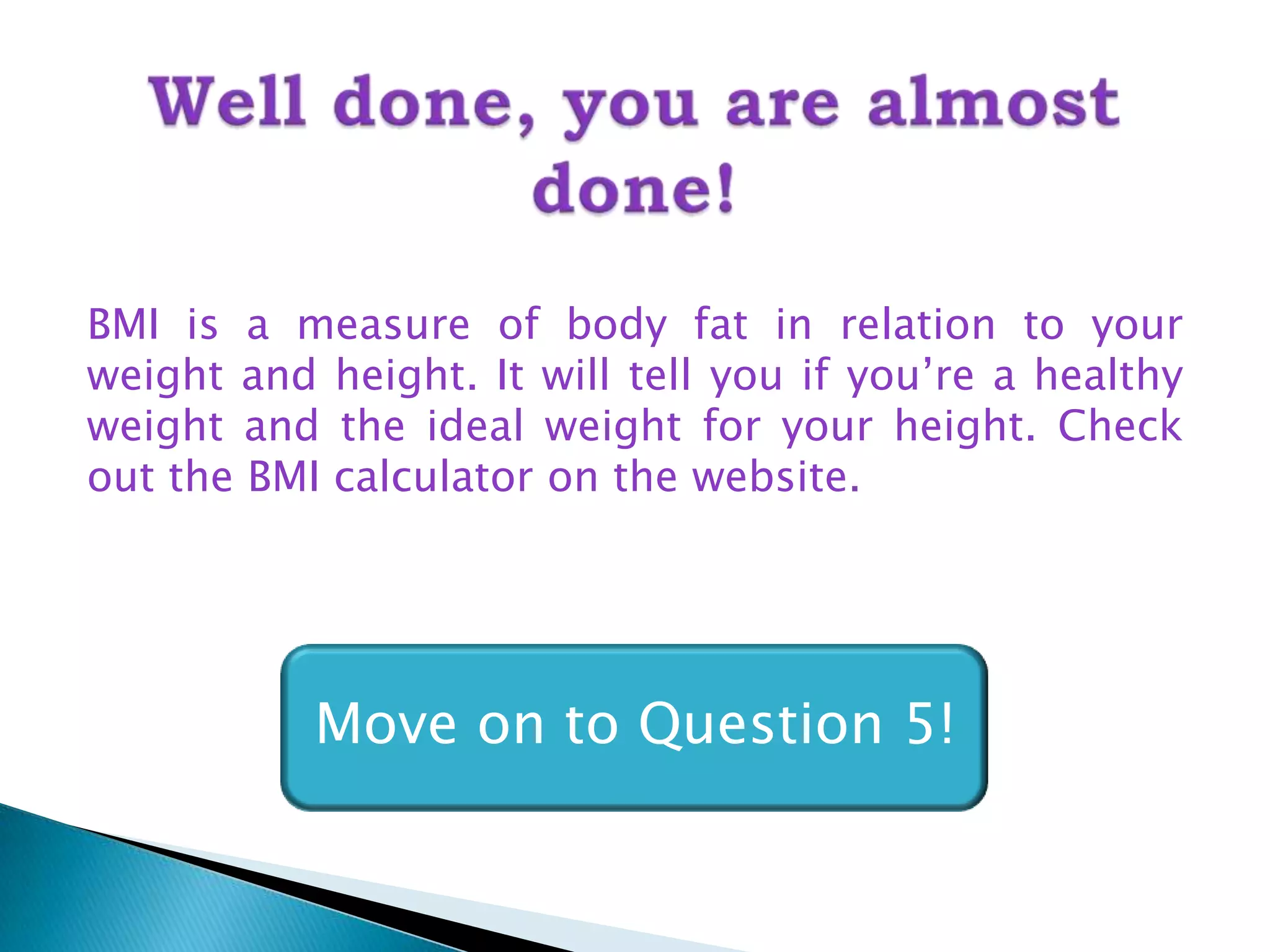 BMI is a measure of body fat in relation to your
weight and height. It will tell you if you’re a healthy
weight and the ideal weight for your height. Check
out the BMI calculator on the website.




           Move on to Question 5!
 