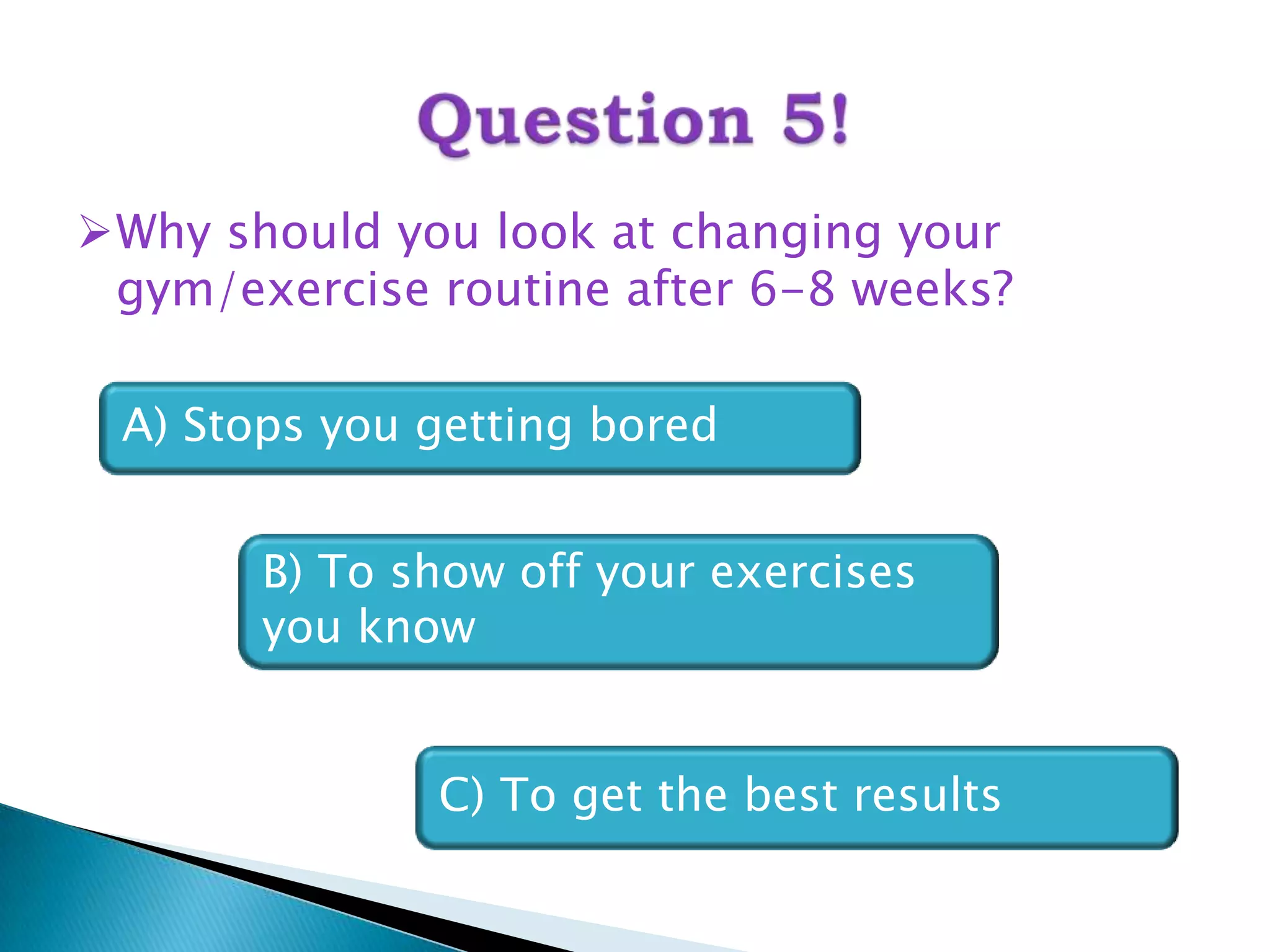 Why should you look at changing your
 gym/exercise routine after 6-8 weeks?

 A) Stops you getting bored


       B) To show off your exercises
       you know


              C) To get the best results
 