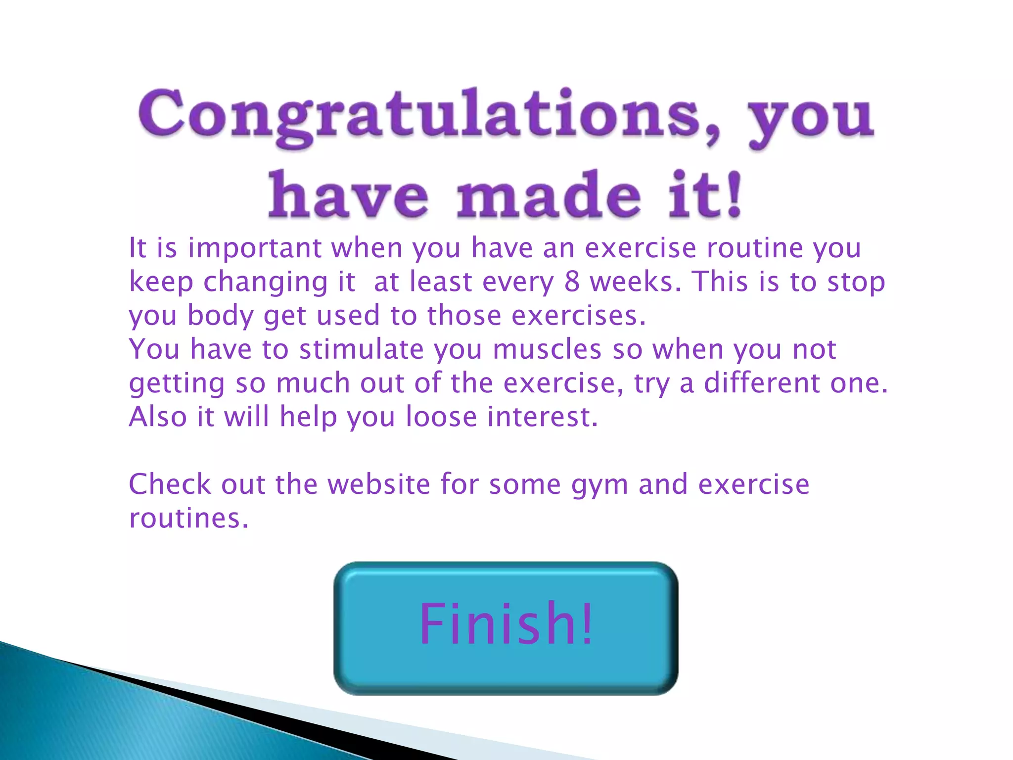 It is important when you have an exercise routine you
keep changing it at least every 8 weeks. This is to stop
you body get used to those exercises.
You have to stimulate you muscles so when you not
getting so much out of the exercise, try a different one.
Also it will help you loose interest.

Check out the website for some gym and exercise
routines.



                     Finish!
 