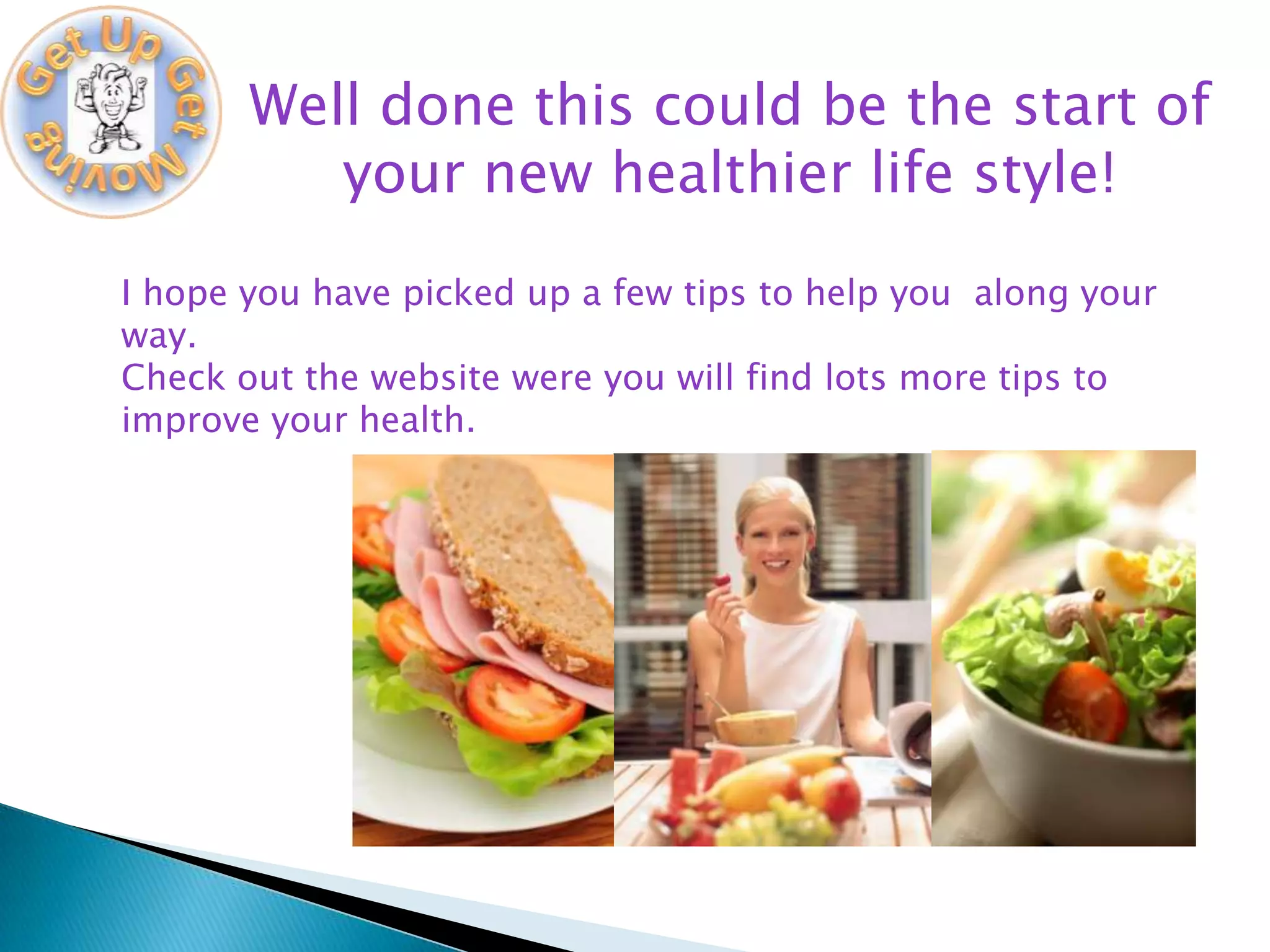 Well done this could be the start of
          your new healthier life style!
I hope you have picked up a few tips to help you along your
way.
Check out the website were you will find lots more tips to
improve your health.
 