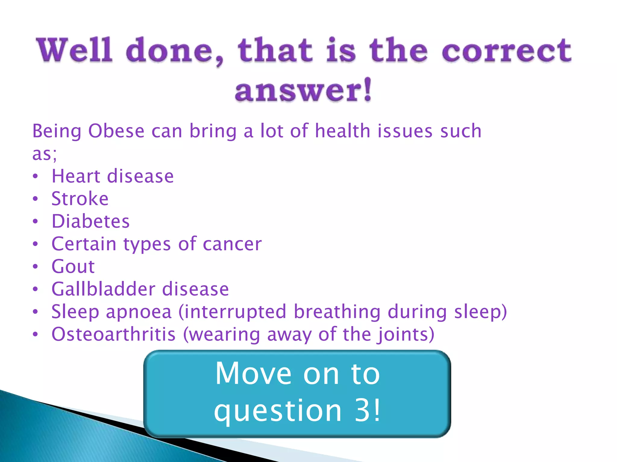 Being Obese can bring a lot of health issues such
as;
• Heart disease
• Stroke
• Diabetes
• Certain types of cancer
• Gout
• Gallbladder disease
• Sleep apnoea (interrupted breathing during sleep)
• Osteoarthritis (wearing away of the joints)

                   Move on to
                   question 3!
 
