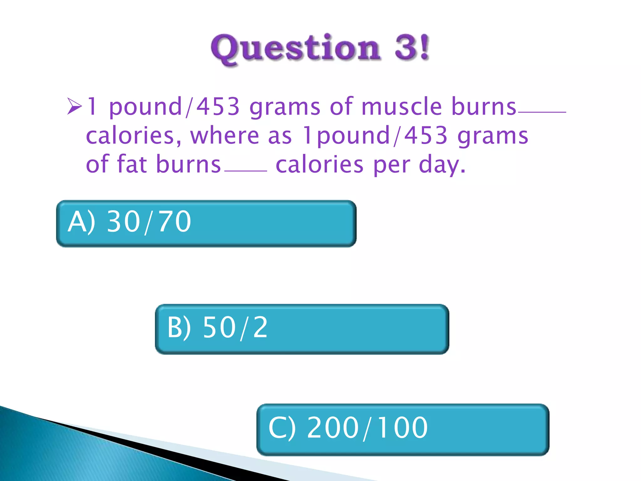 1 pound/453 grams of muscle burns
 calories, where as 1pound/453 grams
 of fat burns     calories per day.

A) 30/70


       B) 50/2


               C) 200/100
 