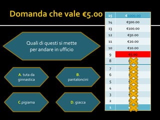 15   €1000.00
                                      14   €500.00
                                      13   €100.00
                                      12    €50.00
                                      11    €20.00
    Quali di questi si mette
                                      10    €10.0o
     per andare in ufficio
                                      9     €5.00
                                      8     €2.00
                                      7     €1.00
A. tuta da                 B.         6     €0.50
ginnastica             pantaloncini   5     €0.20
                                      4     €0.10
                                      3     €0.05

C.pigiama                D. giacca    2     €0.02
                                      1     €0.01
 