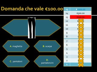 15   €1000.00
                              14   €500.00
                              13   €100.00
                              12    €50.00
                              11    €20.00
                              10    €10.0o
                              9     €5.00
                              8     €2.00
                              7     €1.00
                              6     €0.50
A. maglietta    B. scarpe
                              5     €0.20
                              4     €0.10
                              3     €0.05
                   D.         2     €0.02
C. pantaloni
               pantaloncini
                              1     €0.01
 