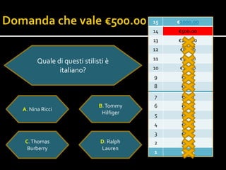 15   €1000.00
                                        14   €500.00
                                        13   €100.00
                                        12    €50.00
                                        11    €20.00
      Quale di questi stilisti è
                                        10    €10.0o
             italiano?
                                        9     €5.00
                                        8     €2.00
                                        7     €1.00
                            B. Tommy    6     €0.50
A. Nina Ricci
                             Hilfiger   5     €0.20
                                        4     €0.10
                                        3     €0.05
 C. Thomas                  D. Ralph    2     €0.02
  Burberry                  Lauren
                                        1     €0.01
 