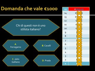 15   €1000.00
                                      14   €500.00
                                      13   €100.00
                                      12    €50.00
                                      11    €20.00
     Chi di questi non è uno
                                      10    €10.0o
         stilista italiano?
                                      9     €5.00
                                      8     €2.00
                                      7     €1.00
    A.                                6     €0.50
                         B. Cavalli
Ferragamo                             5     €0.20
                                      4     €0.10
                                      3     €0.05
 C. John                              2     €0.02
                         D. Prada
 Galliano
                                      1     €0.01
 