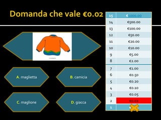 15   €1000.00
                            14   €500.00
                            13   €100.00
                            12    €50.00
                            11    €20.00
                            10    €10.0o
                            9     €5.00
                            8     €2.00
                            7     €1.00
                            6     €0.50
A. maglietta   B. camicia
                            5     €0.20
                            4     €0.10
                            3     €0.05

C. maglione    D. giacca    2     €0.02
                            1     €0.01
 