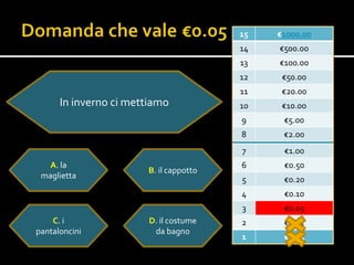 15   €1000.00
                                        14   €500.00
                                        13   €100.00
                                        12    €50.00
                                        11    €20.00
      In inverno ci mettiamo            10    €10.0o
                                        9     €5.00
                                        8     €2.00
                                        7     €1.00
   A. la                                6     €0.50
                       B. il cappotto
 maglietta                              5     €0.20
                                        4     €0.10
                                        3     €0.05
    C. i               D. il costume    2     €0.02
pantaloncini            da bagno
                                        1     €0.01
 