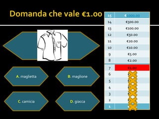 15   €1000.00
                             14   €500.00
                             13   €100.00
                             12    €50.00
                             11    €20.00
                             10    €10.0o
                             9     €5.00
                             8     €2.00
                             7     €1.00
                             6     €0.50
A. maglietta   B. maglione
                             5     €0.20
                             4     €0.10
                             3     €0.05

 C. camicia     D. giacca    2     €0.02
                             1     €0.01
 
