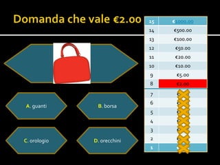 15   €1000.00
                             14   €500.00
                             13   €100.00
                             12    €50.00
                             11    €20.00
                             10    €10.0o
                             9     €5.00
                             8     €2.00
                             7     €1.00
                             6     €0.50
A. guanti      B. borsa
                             5     €0.20
                             4     €0.10
                             3     €0.05

C. orologio   D. orecchini   2     €0.02
                             1     €0.01
 