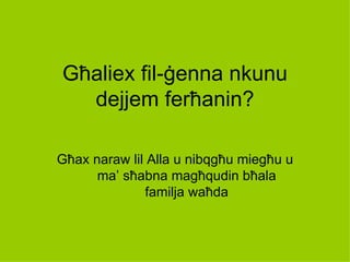 Għaliex fil-ġenna nkunu
  dejjem ferħanin?

Għax naraw lil Alla u nibqgħu miegħu u
      ma’ sħabna magħqudin bħala
              familja waħda
 