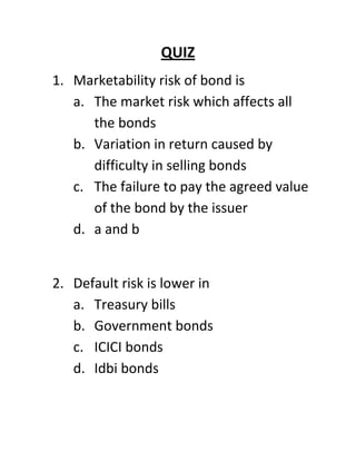 QUIZ
1. Marketability risk of bond is
   a. The market risk which affects all
      the bonds
   b. Variation in return caused by
      difficulty in selling bonds
   c. The failure to pay the agreed value
      of the bond by the issuer
   d. a and b


2. Default risk is lower in
   a. Treasury bills
   b. Government bonds
   c. ICICI bonds
   d. Idbi bonds
 