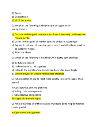 b) Speed
c) Competition
d) all of the above

Q:- which of the following is the principle of supply chain
management:-

a) Customize the logistics network and focus intensively on the service
   requirements.
b) Listen to the signals of market demand and plan accordingly
c) Segment customers by service needs and then tailor those services
   to customer needs.
d) All of the above

Q:-Which of the following is not the SCM industry best practice:-

a) be future oriented
b) make the sale to the suppliers
c) listen to the signals of market demand and plan accordingly
d) win employees of traditional business practices

Q:- what enables an org to react more quickly to resolve supply chain
issues?

a) Collaborative demand planning
b) Selling chain management
c) Collaborative engineering
d) Supply chain event mgmt

Q:- what describes all of the activities managers do to help companies
create goods?

a) Operations management
 
