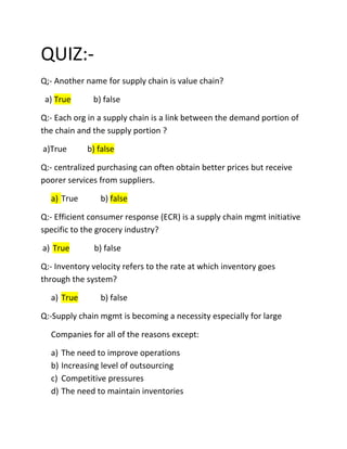 QUIZ:-
Q;- Another name for supply chain is value chain?

 a) True      b) false

Q:- Each org in a supply chain is a link between the demand portion of
the chain and the supply portion ?

a)True      b) false

Q:- centralized purchasing can often obtain better prices but receive
poorer services from suppliers.

  a) True       b) false

Q:- Efficient consumer response (ECR) is a supply chain mgmt initiative
specific to the grocery industry?

a) True       b) false

Q:- Inventory velocity refers to the rate at which inventory goes
through the system?

  a) True       b) false

Q:-Supply chain mgmt is becoming a necessity especially for large

  Companies for all of the reasons except:

  a) The need to improve operations
  b) Increasing level of outsourcing
  c) Competitive pressures
  d) The need to maintain inventories
 