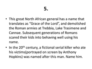 5.
• This great North African general has a name that
  translates as “Grace of the Lord”, and demolished
  the Roman armies at Trebbia, Lake Trasimene and
  Cannae. Subsequent generations of Romans
  scared their kids into behaving well using his
  name.
• In the 20th century, a fictional serial killer who ate
  his victims(portrayed on screen by Anthony
  Hopkins) was named after this man. Name him.
 