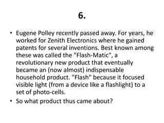 6.
• Eugene Polley recently passed away. For years, he
  worked for Zenith Electronics where he gained
  patents for several inventions. Best known among
  these was called the "Flash-Matic", a
  revolutionary new product that eventually
  became an (now almost) indispensable
  household product. "Flash" because it focused
  visible light (from a device like a flashlight) to a
  set of photo-cells.
• So what product thus came about?
 