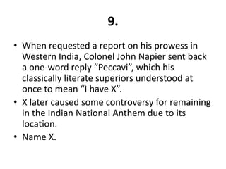 9.
• When requested a report on his prowess in
  Western India, Colonel John Napier sent back
  a one-word reply “Peccavi”, which his
  classically literate superiors understood at
  once to mean “I have X”.
• X later caused some controversy for remaining
  in the Indian National Anthem due to its
  location.
• Name X.
 