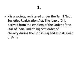 1.
• X is a society, registered under the Tamil Nadu
  Societies Registration Act. The logo of X is
  derived from the emblem of the Order of the
  Star of India, India's highest order of
  chivalry during the British Raj and also its Coat
  of Arms.
 