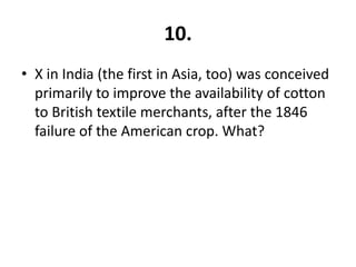10.
• X in India (the first in Asia, too) was conceived
  primarily to improve the availability of cotton
  to British textile merchants, after the 1846
  failure of the American crop. What?
 