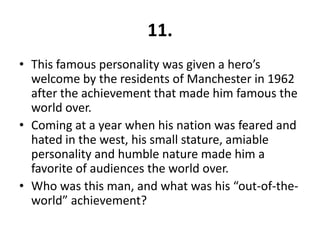11.
• This famous personality was given a hero’s
  welcome by the residents of Manchester in 1962
  after the achievement that made him famous the
  world over.
• Coming at a year when his nation was feared and
  hated in the west, his small stature, amiable
  personality and humble nature made him a
  favorite of audiences the world over.
• Who was this man, and what was his “out-of-the-
  world” achievement?
 