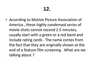 12.
• According to Motion Picture Association of
  America , these highly condensed series of
  movie shots cannot exceed 2.5 minutes,
  usually start with a green or a red band and
  include rating cards . The name comes from
  the fact that they are originally shown at the
  end of a feature film screening . What are we
  talking about ?
 
