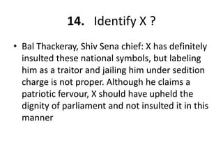 14. Identify X ?
• Bal Thackeray, Shiv Sena chief: X has definitely
  insulted these national symbols, but labeling
  him as a traitor and jailing him under sedition
  charge is not proper. Although he claims a
  patriotic fervour, X should have upheld the
  dignity of parliament and not insulted it in this
  manner
 