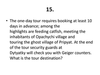 15.
• The one-day tour requires booking at least 10
  days in advance; among the
  highlights are feeding catfish, meeting the
  inhabitants of Opachychi village and
  touring the ghost village of Pripyat. At the end
  of the tour security guards at
  Dytyatky will check you with Geiger counters.
  What is the tour destination?
 