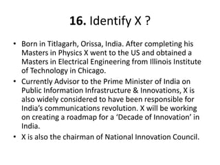 16. Identify X ?
• Born in Titlagarh, Orissa, India. After completing his
  Masters in Physics X went to the US and obtained a
  Masters in Electrical Engineering from Illinois Institute
  of Technology in Chicago.
• Currently Advisor to the Prime Minister of India on
  Public Information Infrastructure & Innovations, X is
  also widely considered to have been responsible for
  India’s communications revolution. X will be working
  on creating a roadmap for a ‘Decade of Innovation’ in
  India.
• X is also the chairman of National Innovation Council.
 
