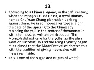 18.
• According to a Chinese legend, in the 14th century,
  when the Mongols ruled China, a revolutionary
  named Chu Yuan Chang plannedan uprising
  against them. He used mooncakes topass along
  the date of the uprising to the Chineseby
  replacing the yolk in the center of themooncake
  with the message written on ricepaper. The
  Mongols did not care for the yolks, so the plan
  went on successfully and the Ming Dynasty began.
  It is claimed that the MoonFestival celebrates this
  with the tradition of giving mooncakes with
  messages inside.
• This is one of the suggested origins of what?
 