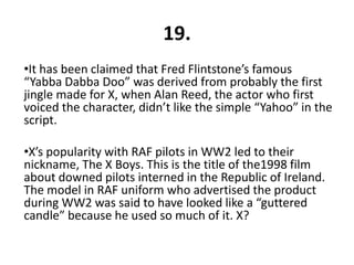 19.
•It has been claimed that Fred Flintstone’s famous
“Yabba Dabba Doo” was derived from probably the first
jingle made for X, when Alan Reed, the actor who first
voiced the character, didn’t like the simple “Yahoo” in the
script.

•X’s popularity with RAF pilots in WW2 led to their
nickname, The X Boys. This is the title of the1998 film
about downed pilots interned in the Republic of Ireland.
The model in RAF uniform who advertised the product
during WW2 was said to have looked like a “guttered
candle” because he used so much of it. X?
 