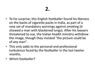 2.
• To his surprise, this English footballer found his likeness
  on the backs of cigarette packs in India, as part of a
  new set of mandatory warnings against smoking (it
  showed a man with blackened lungs). After his lawyers
  threatened to sue, the Indian health ministry withdrew
  the image, though they insisted "the picture could be
  of any man".
• This only adds to the personal and professional
  turbulence faced by the footballer in the last twelve
  months.
• Which footballer?
 