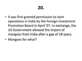 20.
• X was first granted permission to start
  operations in India by the Foreign Investment
  Promotion Board in April ’07. In exchange, the
  US Government allowed the import of
  mangoes from India after a gap of 18 years.
• Mangoes for what?
 