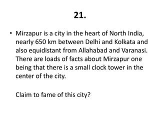 21.
• Mirzapur is a city in the heart of North India,
  nearly 650 km between Delhi and Kolkata and
  also equidistant from Allahabad and Varanasi.
  There are loads of facts about Mirzapur one
  being that there is a small clock tower in the
  center of the city.

  Claim to fame of this city?
 