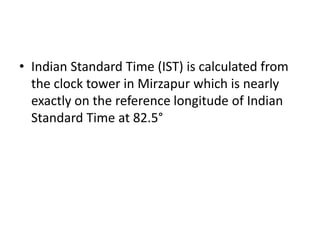 • Indian Standard Time (IST) is calculated from
  the clock tower in Mirzapur which is nearly
  exactly on the reference longitude of Indian
  Standard Time at 82.5°
 