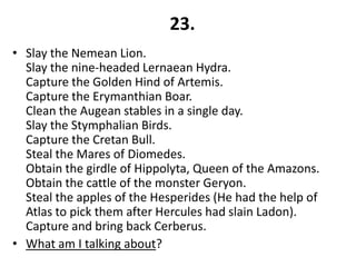 23.
• Slay the Nemean Lion.
  Slay the nine-headed Lernaean Hydra.
  Capture the Golden Hind of Artemis.
  Capture the Erymanthian Boar.
  Clean the Augean stables in a single day.
  Slay the Stymphalian Birds.
  Capture the Cretan Bull.
  Steal the Mares of Diomedes.
  Obtain the girdle of Hippolyta, Queen of the Amazons.
  Obtain the cattle of the monster Geryon.
  Steal the apples of the Hesperides (He had the help of
  Atlas to pick them after Hercules had slain Ladon).
  Capture and bring back Cerberus.
• What am I talking about?
 